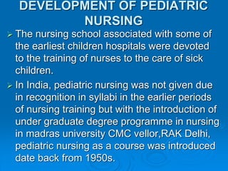 DEVELOPMENT OF PEDIATRIC
NURSING
 The nursing school associated with some of
the earliest children hospitals were devoted
to the training of nurses to the care of sick
children.
 In India, pediatric nursing was not given due
in recognition in syllabi in the earlier periods
of nursing training but with the introduction of
under graduate degree programme in nursing
in madras university CMC vellor,RAK Delhi,
pediatric nursing as a course was introduced
date back from 1950s.
 