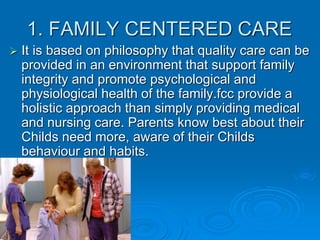 1. FAMILY CENTERED CARE
 It is based on philosophy that quality care can be
provided in an environment that support family
integrity and promote psychological and
physiological health of the family.fcc provide a
holistic approach than simply providing medical
and nursing care. Parents know best about their
Childs need more, aware of their Childs
behaviour and habits.
 