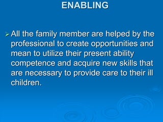 ENABLING
All the family member are helped by the
professional to create opportunities and
mean to utilize their present ability
competence and acquire new skills that
are necessary to provide care to their ill
children.
 