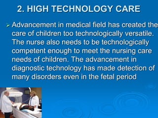 2. HIGH TECHNOLOGY CARE
 Advancement in medical field has created the
care of children too technologically versatile.
The nurse also needs to be technologically
competent enough to meet the nursing care
needs of children. The advancement in
diagnostic technology has made detection of
many disorders even in the fetal period
 