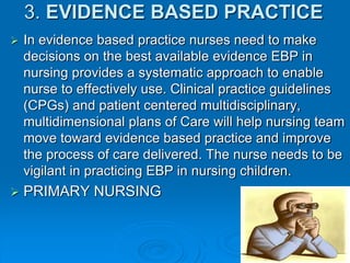 3. EVIDENCE BASED PRACTICE
 In evidence based practice nurses need to make
decisions on the best available evidence EBP in
nursing provides a systematic approach to enable
nurse to effectively use. Clinical practice guidelines
(CPGs) and patient centered multidisciplinary,
multidimensional plans of Care will help nursing team
move toward evidence based practice and improve
the process of care delivered. The nurse needs to be
vigilant in practicing EBP in nursing children.
 PRIMARY NURSING
 