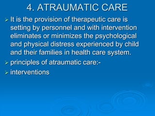 4. ATRAUMATIC CARE
 It is the provision of therapeutic care is
setting by personnel and with intervention
eliminates or minimizes the psychological
and physical distress experienced by child
and their families in health care system.
 principles of atraumatic care:-
 interventions
 