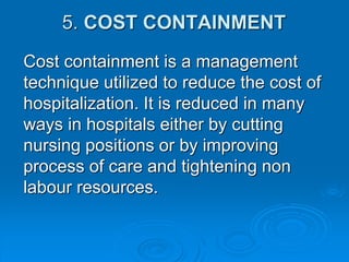 5. COST CONTAINMENT
Cost containment is a management
technique utilized to reduce the cost of
hospitalization. It is reduced in many
ways in hospitals either by cutting
nursing positions or by improving
process of care and tightening non
labour resources.
 