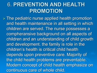 6. PREVENTION AND HEALTH
PROMOTION
 The pediatric nurse applied health promotion
and health maintenance in all setting in which
children are served. The nurse possesses a
compheransive background on all aspects of
children and an understanding of child growth
and development. the family is role in the
children’s health is critical child health
depends upon preventive care. Majority of
the child health problems are preventable.
Modern concept of child health emphasize on
continuous care of whole child.
 