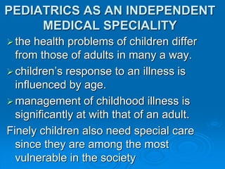 PEDIATRICS AS AN INDEPENDENT
MEDICAL SPECIALITY
the health problems of children differ
from those of adults in many a way.
children’s response to an illness is
influenced by age.
management of childhood illness is
significantly at with that of an adult.
Finely children also need special care
since they are among the most
vulnerable in the society
 