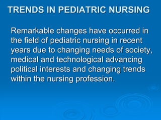 TRENDS IN PEDIATRIC NURSING
Remarkable changes have occurred in
the field of pediatric nursing in recent
years due to changing needs of society,
medical and technological advancing
political interests and changing trends
within the nursing profession.
 