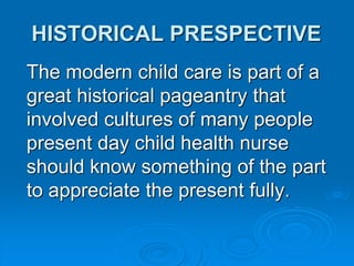 HISTORICAL PRESPECTIVE
The modern child care is part of a
great historical pageantry that
involved cultures of many people
present day child health nurse
should know something of the part
to appreciate the present fully.
 