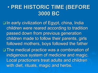 • PRE HISTORIC TIME (BEFORE
3000 BC
 In early civilization of Egypt, china, India
children were reared according to tradition
passed down from previous generation
children made to follow their parents, girls
followed mothers, boys followed the father
 The medical practice was a combination of
indigenous system of medicine and magic.
Local practioners treat adults and children
with diet, rituals, magic and herbs.
 
