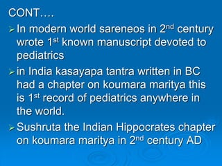 CONT….
In modern world sareneos in 2nd century
wrote 1st known manuscript devoted to
pediatrics
in India kasayapa tantra written in BC
had a chapter on koumara maritya this
is 1st record of pediatrics anywhere in
the world.
Sushruta the Indian Hippocrates chapter
on koumara maritya in 2nd century AD
 