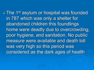 The 1st asylum or hospital was founded
in 787 which was only a shelter for
abandoned children this foundlings
home were deadly due to overcrowding,
poor hygiene, and sanitation. No public
measure were available and death toll
was very high so this period was
considered as the dark ages of health
 
