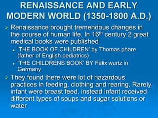RENAISSANCE AND EARLY
MODERN WORLD (1350-1800 A.D.)
 Renaissance brought tremendous changes in
the course of human life. In 16th century 2 great
medical books were published
 ‘THE BOOK OF CHILDREN’ by Thomas phare
(father of English pediatrics)
 ‘THE CHILDRENS BOOK’ BY Felix wurtz in
Germany
 They found there were lot of hazardous
practices in feeding, clothing and rearing. Rarely
infant were breast feed, instead infant received
different types of soups and sugar solutions or
water
 