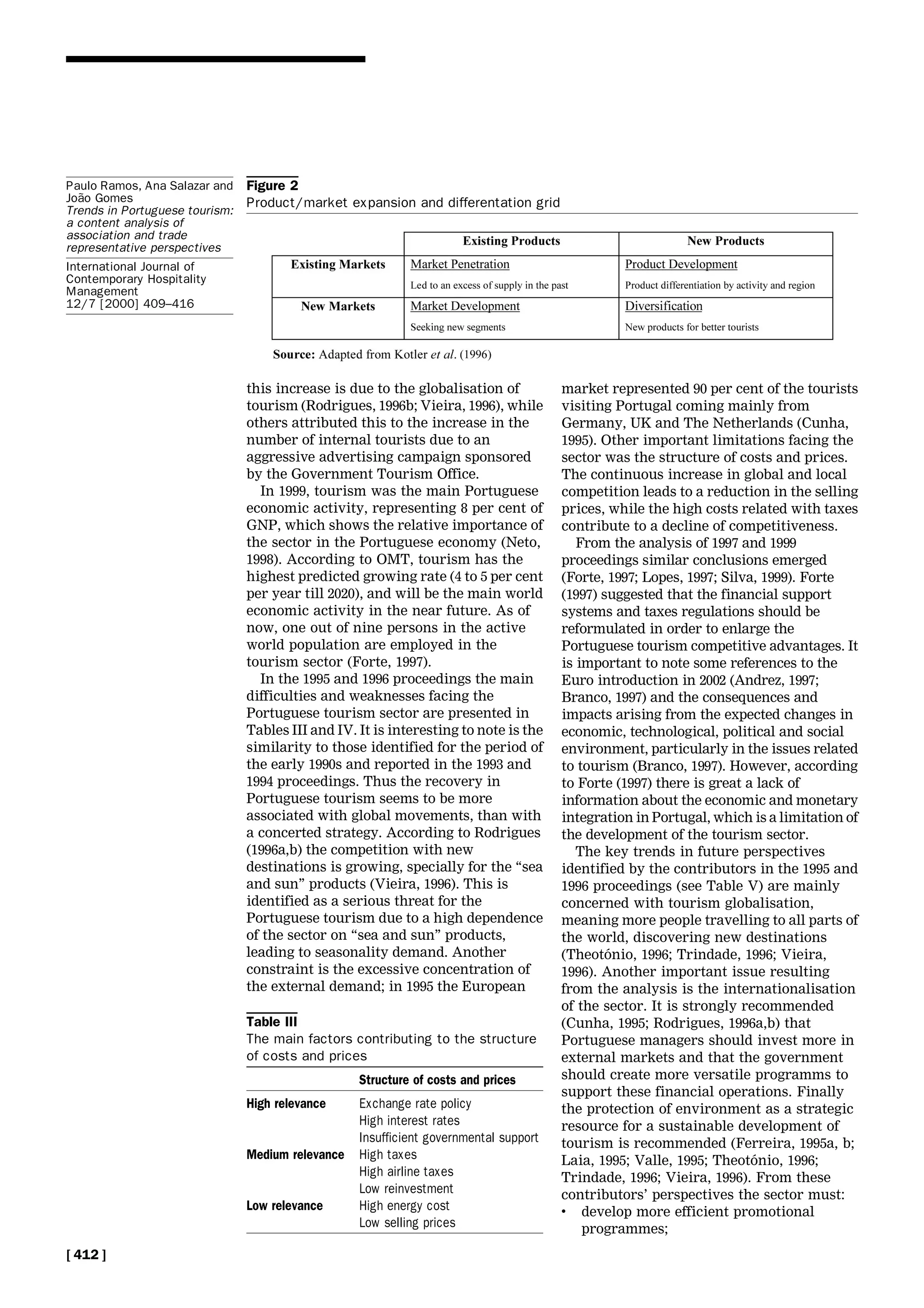 this increase is due to the globalisation of
tourism (Rodrigues, 1996b; Vieira, 1996), while
others attributed this to the increase in the
number of internal tourists due to an
aggressive advertising campaign sponsored
by the Government Tourism Office.
In 1999, tourism was the main Portuguese
economic activity, representing 8 per cent of
GNP, which shows the relative importance of
the sector in the Portuguese economy (Neto,
1998). According to OMT, tourism has the
highest predicted growing rate (4 to 5 per cent
per year till 2020), and will be the main world
economic activity in the near future. As of
now, one out of nine persons in the active
world population are employed in the
tourism sector (Forte, 1997).
In the 1995 and 1996 proceedings the main
difficulties and weaknesses facing the
Portuguese tourism sector are presented in
Tables III and IV. It is interesting to note is the
similarity to those identified for the period of
the early 1990s and reported in the 1993 and
1994 proceedings. Thus the recovery in
Portuguese tourism seems to be more
associated with global movements, than with
a concerted strategy. According to Rodrigues
(1996a,b) the competition with new
destinations is growing, specially for the ``sea
and sun'' products (Vieira, 1996). This is
identified as a serious threat for the
Portuguese tourism due to a high dependence
of the sector on ``sea and sun'' products,
leading to seasonality demand. Another
constraint is the excessive concentration of
the external demand; in 1995 the European
market represented 90 per cent of the tourists
visiting Portugal coming mainly from
Germany, UK and The Netherlands (Cunha,
1995). Other important limitations facing the
sector was the structure of costs and prices.
The continuous increase in global and local
competition leads to a reduction in the selling
prices, while the high costs related with taxes
contribute to a decline of competitiveness.
From the analysis of 1997 and 1999
proceedings similar conclusions emerged
(Forte, 1997; Lopes, 1997; Silva, 1999). Forte
(1997) suggested that the financial support
systems and taxes regulations should be
reformulated in order to enlarge the
Portuguese tourism competitive advantages. It
is important to note some references to the
Euro introduction in 2002 (Andrez, 1997;
Branco, 1997) and the consequences and
impacts arising from the expected changes in
economic, technological, political and social
environment, particularly in the issues related
to tourism (Branco, 1997). However, according
to Forte (1997) there is great a lack of
information about the economic and monetary
integration in Portugal, which is a limitation of
the development of the tourism sector.
The key trends in future perspectives
identified by the contributors in the 1995 and
1996 proceedings (see Table V) are mainly
concerned with tourism globalisation,
meaning more people travelling to all parts of
the world, discovering new destinations
(TheotoÂnio, 1996; Trindade, 1996; Vieira,
1996). Another important issue resulting
from the analysis is the internationalisation
of the sector. It is strongly recommended
(Cunha, 1995; Rodrigues, 1996a,b) that
Portuguese managers should invest more in
external markets and that the government
should create more versatile programms to
support these financial operations. Finally
the protection of environment as a strategic
resource for a sustainable development of
tourism is recommended (Ferreira, 1995a, b;
Laia, 1995; Valle, 1995; TheotoÂnio, 1996;
Trindade, 1996; Vieira, 1996). From these
contributors' perspectives the sector must:
. develop more efficient promotional
programmes;
Figure 2
Product/market expansion and differentation grid
Table III
The main factors contributing to the structure
of costs and prices
Structure of costs and prices
High relevance Exchange rate policy
High interest rates
Insufficient governmental support
Medium relevance High taxes
High airline taxes
Low reinvestment
Low relevance High energy cost
Low selling prices
[ 412 ]
Paulo Ramos, Ana Salazar and
JoaÄo Gomes
Trends in Portuguese tourism:
a content analysis of
association and trade
representative perspectives
International Journal of
Contemporary Hospitality
Management
12/7 [2000] 409±416
 