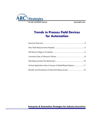 BY ARC ADVISORY GROUP                                                           DECEMBER 2001




          Trends in Process Field Devices
                  for Automation

Executive Overview ................................................................................ 3

New Field Measurements Needed .......................................................... 4

Soft Sensors Stage a Comeback ............................................................. 6

Innovative Uses of Ultrasonic Waves ....................................................... 8

Old Measurements Go Mainstream ...................................................... 10

Vertical Applications Key to Success of Model Based Systems.................. 11

Benefits and Drawbacks of Inferential Measurement .............................. 13




Enterprise & Automation Strategies for Industry Executives
 
