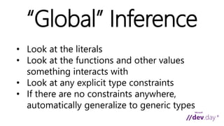 “Global” Inference 
• Look at the literals 
• Look at the functions and other values 
something interacts with 
• Look at any explicit type constraints 
• If there are no constraints anywhere, 
automatically generalize to generic types 
 
