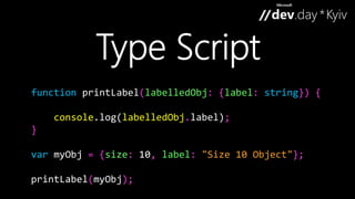 function printLabel(labelledObj: {label: string}) { 
console.log(labelledObj.label); 
} 
var myObj = {size: 10, label: "Size 10 Object"}; 
printLabel(myObj); 
 