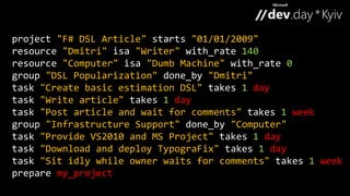 project "F# DSL Article" starts "01/01/2009" 
resource "Dmitri" isa "Writer" with_rate 140 
resource "Computer" isa "Dumb Machine" with_rate 0 
group "DSL Popularization" done_by "Dmitri" 
task "Create basic estimation DSL" takes 1 day 
task "Write article" takes 1 day 
task "Post article and wait for comments" takes 1 week 
group "Infrastructure Support" done_by "Computer" 
task "Provide VS2010 and MS Project" takes 1 day 
task "Download and deploy TypograFix" takes 1 day 
task "Sit idly while owner waits for comments" takes 1 week 
prepare my_project 
 