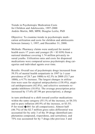 Trends in Psychotropic Medication Costs
for Children and Adolescents, 1997-2000
Andrés Martin, MD, MPH; Douglas Leslie, PhD
Objective: To examine trends in psychotropic medi-
cation utilization and costs for children and adolescents
between January 1, 1997, and December 31, 2000.
Methods: Pharmacy claims were analyzed for mental
health users 17 years and younger (N = 83 039) from a
national database covering 1.74 million privately in-
sured youths. Utilization rates and costs for dispensed
medications were compared across psychotropic drug cat-
egories and individual agents over time.
Results: Overall use of psychotropic drugs increased from
59.5% of mental health outpatients in 1997 (a 1-year
prevalence of 28.7 per 1000) to 62.3% in 2000 (33.7 per
1000), a 4.7% increase. The largest changes in utiliza-
tion were seen for atypical antipsychotics (138.4%), atypi-
cal antidepressants (42.8%), and selective serotonin re-
uptake inhibitors (18.8%). The average prescription price
increased by 17.6% ($7.90 per prescription), a change
in turn attributed to a shift toward costlier medications
within the same category (55.1% of the increase, or $4.35)
and to pure inflation (44.9% of the increase, or $3.55;
P for trend �.001 for all comparisons). Almost half
(46.7%) of the $2.7 million gross sales differential was
accounted for by only 3 of the 39 drugs identified (am-
phetamine compound, risperidone, and sertraline), and
75% was accounted for by 7 drugs (the previous 3 and
 