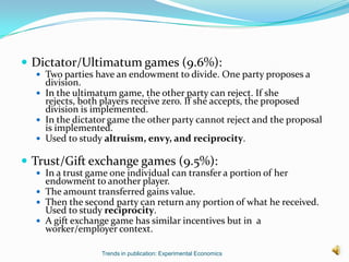  Dictator/Ultimatum games (9.6%):
   Two parties have an endowment to divide. One party proposes a
    division.
   In the ultimatum game, the other party can reject. If she
    rejects, both players receive zero. If she accepts, the proposed
    division is implemented.
   In the dictator game the other party cannot reject and the proposal
    is implemented.
   Used to study altruism, envy, and reciprocity.

 Trust/Gift exchange games (9.5%):
   In a trust game one individual can transfer a portion of her
    endowment to another player.
   The amount transferred gains value.
   Then the second party can return any portion of what he received.
    Used to study reciprocity.
   A gift exchange game has similar incentives but in a
    worker/employer context.

                  Trends in publication: Experimental Economics
 