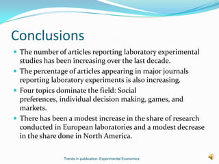 Conclusions
 The number of articles reporting laboratory experimental
  studies has been increasing over the last decade.
 The percentage of articles appearing in major journals
  reporting laboratory experiments is also increasing.
 Four topics dominate the field: Social
  preferences, individual decision making, games, and
  markets.
 There has been a modest increase in the share of research
  conducted in European laboratories and a modest decrease
  in the share done in North America.

               Trends in publication: Experimental Economics
 