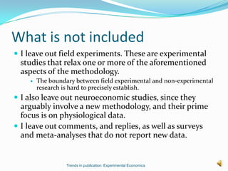 What is not included
 I leave out field experiments. These are experimental
 studies that relax one or more of the aforementioned
 aspects of the methodology.
       The boundary between field experimental and non-experimental
        research is hard to precisely establish.
 I also leave out neuroeconomic studies, since they
  arguably involve a new methodology, and their prime
  focus is on physiological data.
 I leave out comments, and replies, as well as surveys
  and meta-analyses that do not report new data.


                  Trends in publication: Experimental Economics
 