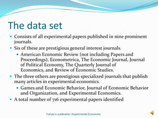 The data set
 Consists of all experimental papers published in nine prominent
  journals.
 Six of these are prestigious general interest journals.
    American Economic Review (not including Papers and
     Proceedings), Econometrica, The Economic Journal, Journal
     of Political Economy, The Quarterly Journal of
     Economics, and Review of Economic Studies.
 The three others are prestigious specialized journals that publish
  many articles in experimental economics.
    Games and Economic Behavior, Journal of Economic Behavior
     and Organization, and Experimental Economics.
 A total number of 716 experimental papers identified


                 Trends in publication: Experimental Economics
 