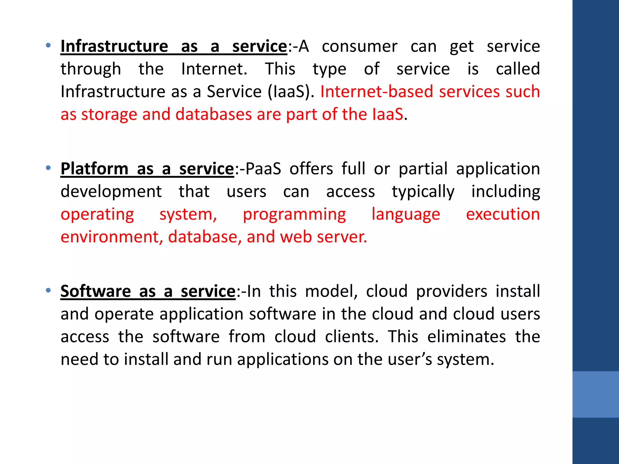• Infrastructure as a service:-A consumer can get service
  through the Internet. This type of service is called
  Infrastructure as a Service (IaaS). Internet-based services such
  as storage and databases are part of the IaaS.

• Platform as a service:-PaaS offers full or partial application
  development that users can access typically including
  operating system, programming language execution
  environment, database, and web server.

• Software as a service:-In this model, cloud providers install
  and operate application software in the cloud and cloud users
  access the software from cloud clients. This eliminates the
  need to install and run applications on the user’s system.
 