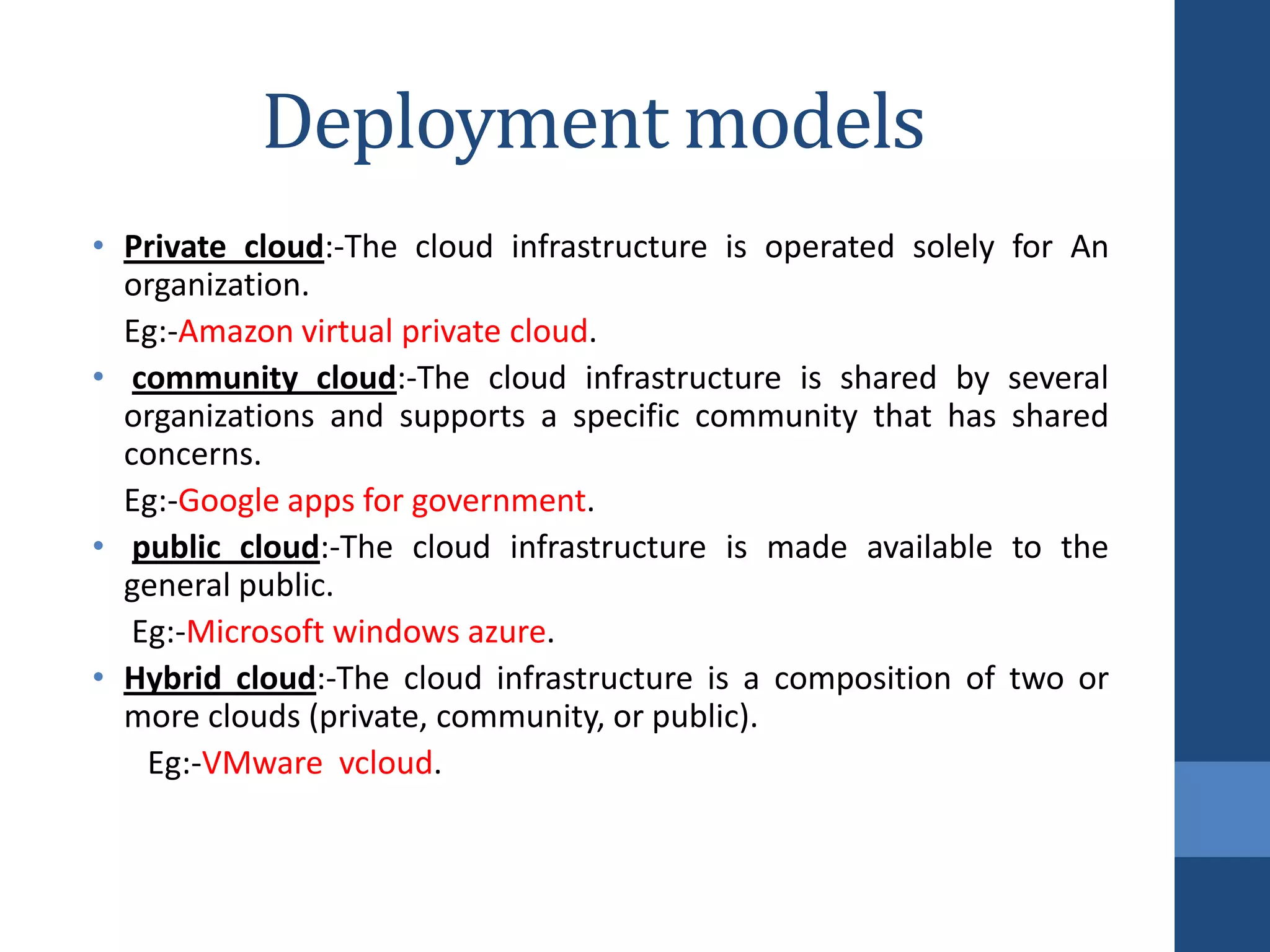 Deployment models
• Private cloud:-The cloud infrastructure is operated solely   for An
  organization.
  Eg:-Amazon virtual private cloud.
• community cloud:-The cloud infrastructure is shared by       several
  organizations and supports a specific community that has     shared
  concerns.
  Eg:-Google apps for government.
• public cloud:-The cloud infrastructure is made available     to the
  general public.
   Eg:-Microsoft windows azure.
• Hybrid cloud:-The cloud infrastructure is a composition of   two or
  more clouds (private, community, or public).
    Eg:-VMware vcloud.
 