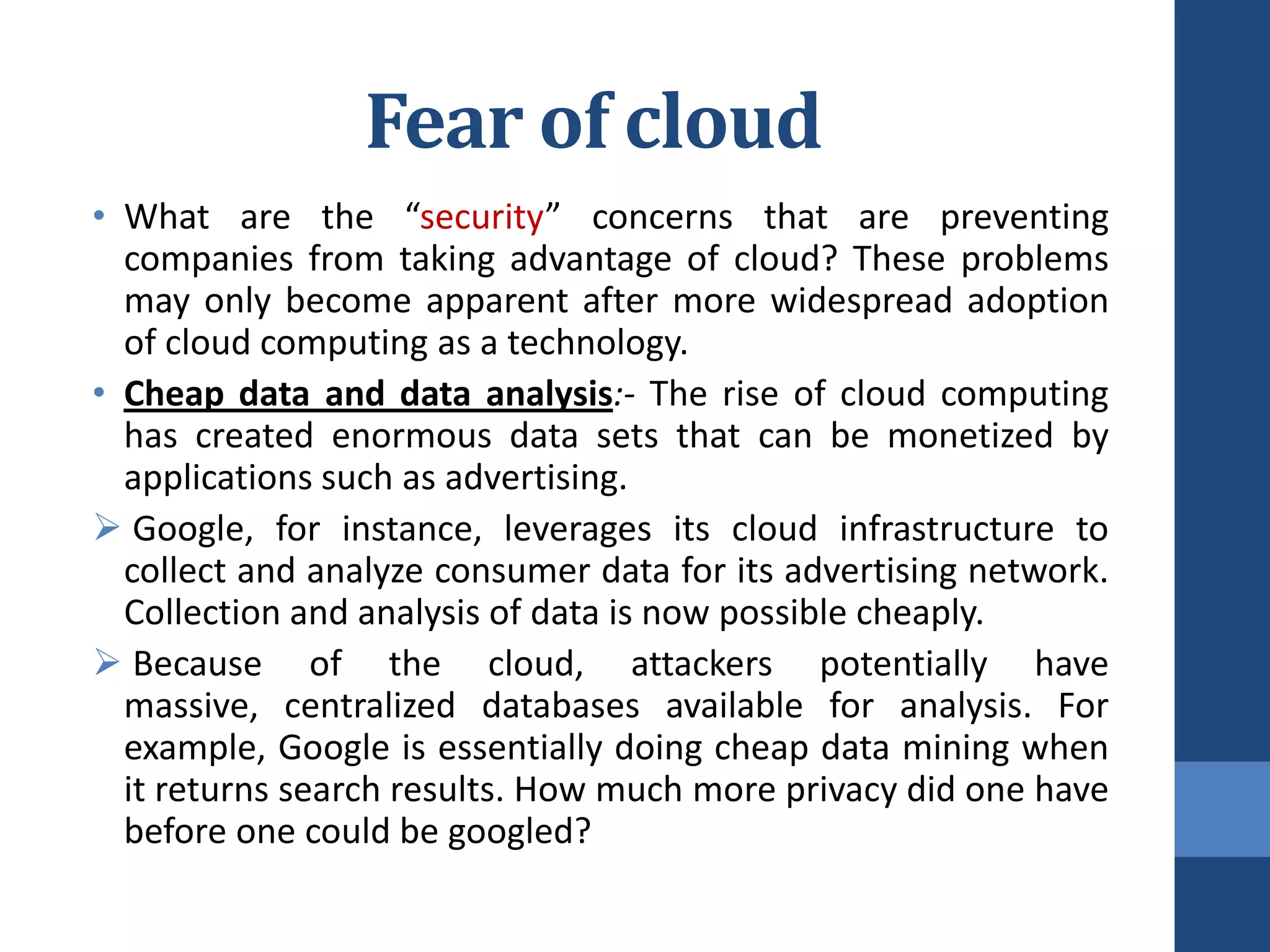 Fear of cloud
• What are the “security” concerns that are preventing
  companies from taking advantage of cloud? These problems
  may only become apparent after more widespread adoption
  of cloud computing as a technology.
• Cheap data and data analysis:- The rise of cloud computing
  has created enormous data sets that can be monetized by
  applications such as advertising.
 Google, for instance, leverages its cloud infrastructure to
  collect and analyze consumer data for its advertising network.
  Collection and analysis of data is now possible cheaply.
 Because of the cloud, attackers potentially have
  massive, centralized databases available for analysis. For
  example, Google is essentially doing cheap data mining when
  it returns search results. How much more privacy did one have
  before one could be googled?
 