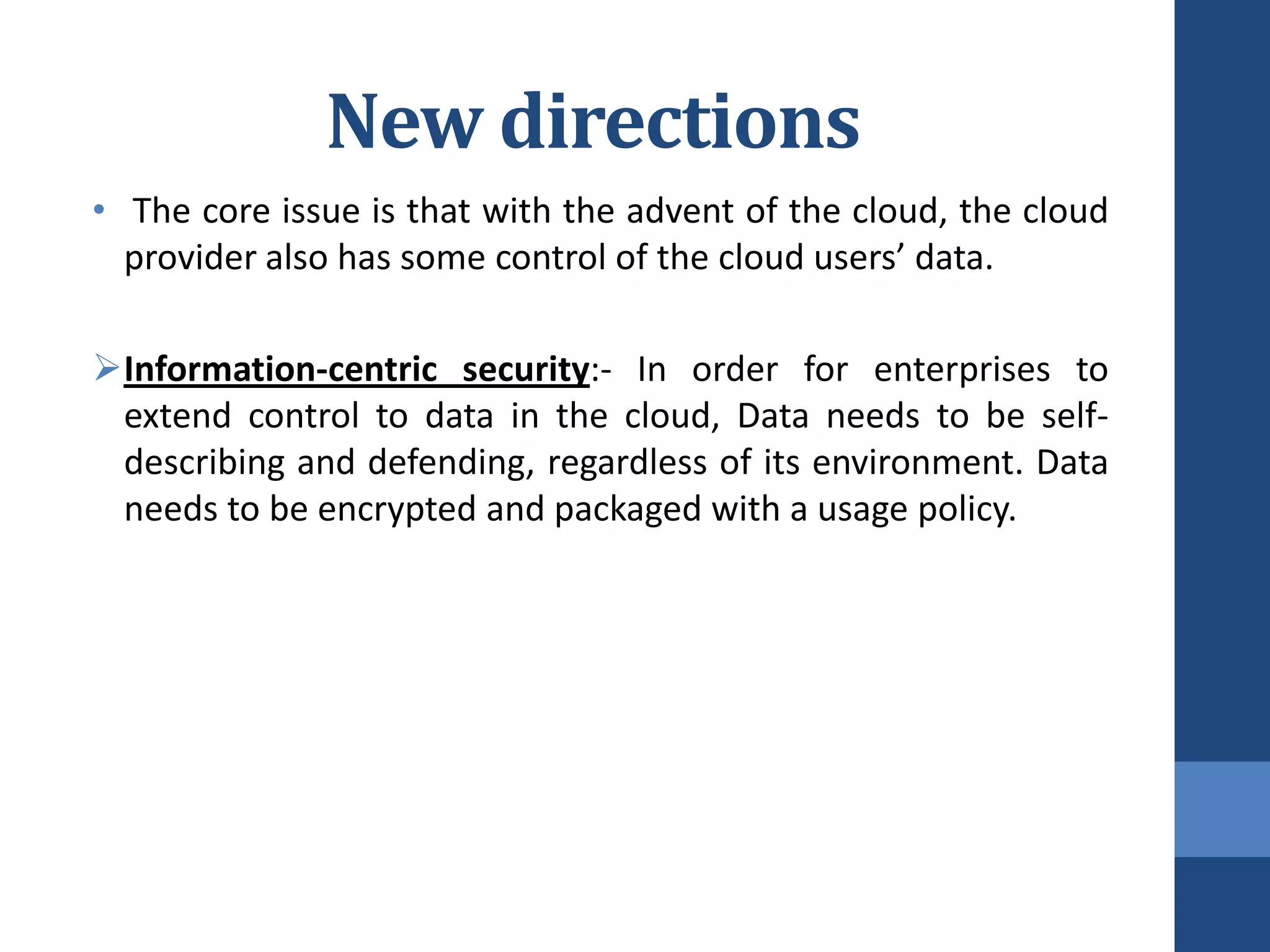 New directions
• The core issue is that with the advent of the cloud, the cloud
  provider also has some control of the cloud users’ data.

Information-centric security:- In order for enterprises to
 extend control to data in the cloud, Data needs to be self-
 describing and defending, regardless of its environment. Data
 needs to be encrypted and packaged with a usage policy.
 