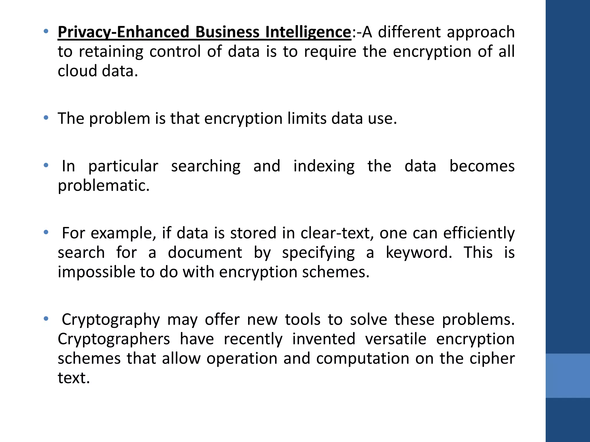 • Privacy-Enhanced Business Intelligence:-A different approach
  to retaining control of data is to require the encryption of all
  cloud data.

• The problem is that encryption limits data use.

• In particular searching and indexing the data becomes
  problematic.

• For example, if data is stored in clear-text, one can efficiently
  search for a document by specifying a keyword. This is
  impossible to do with encryption schemes.

• Cryptography may offer new tools to solve these problems.
  Cryptographers have recently invented versatile encryption
  schemes that allow operation and computation on the cipher
  text.
 