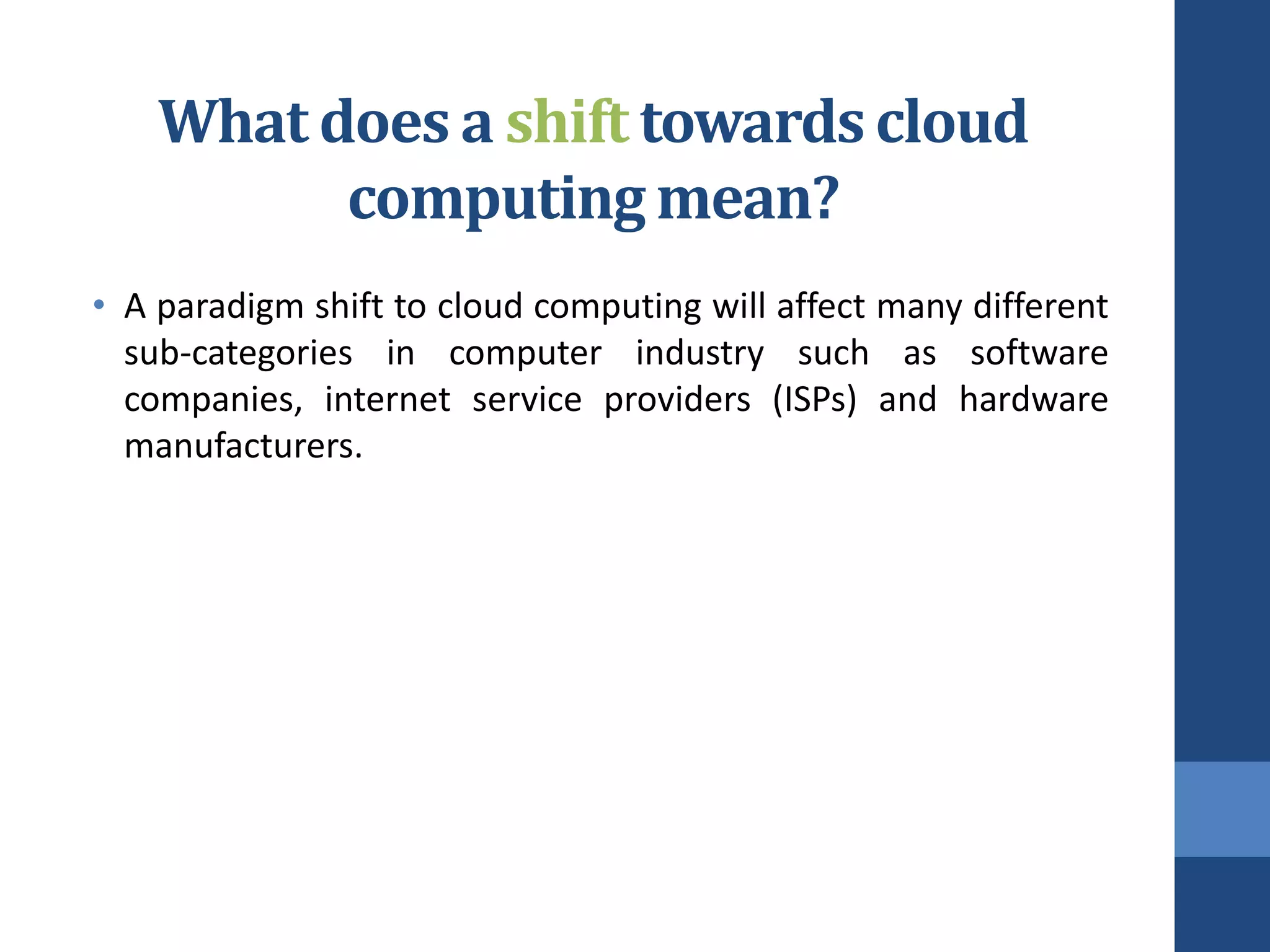 What does a shift towards cloud
          computing mean?
• A paradigm shift to cloud computing will affect many different
  sub-categories in computer industry such as software
  companies, internet service providers (ISPs) and hardware
  manufacturers.
 
