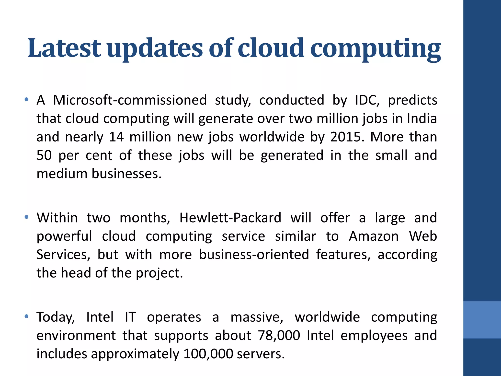 Latest updates of cloud computing
• A Microsoft-commissioned study, conducted by IDC, predicts
  that cloud computing will generate over two million jobs in India
  and nearly 14 million new jobs worldwide by 2015. More than
  50 per cent of these jobs will be generated in the small and
  medium businesses.

• Within two months, Hewlett-Packard will offer a large and
  powerful cloud computing service similar to Amazon Web
  Services, but with more business-oriented features, according
  the head of the project.

• Today, Intel IT operates a massive, worldwide computing
  environment that supports about 78,000 Intel employees and
  includes approximately 100,000 servers.
 