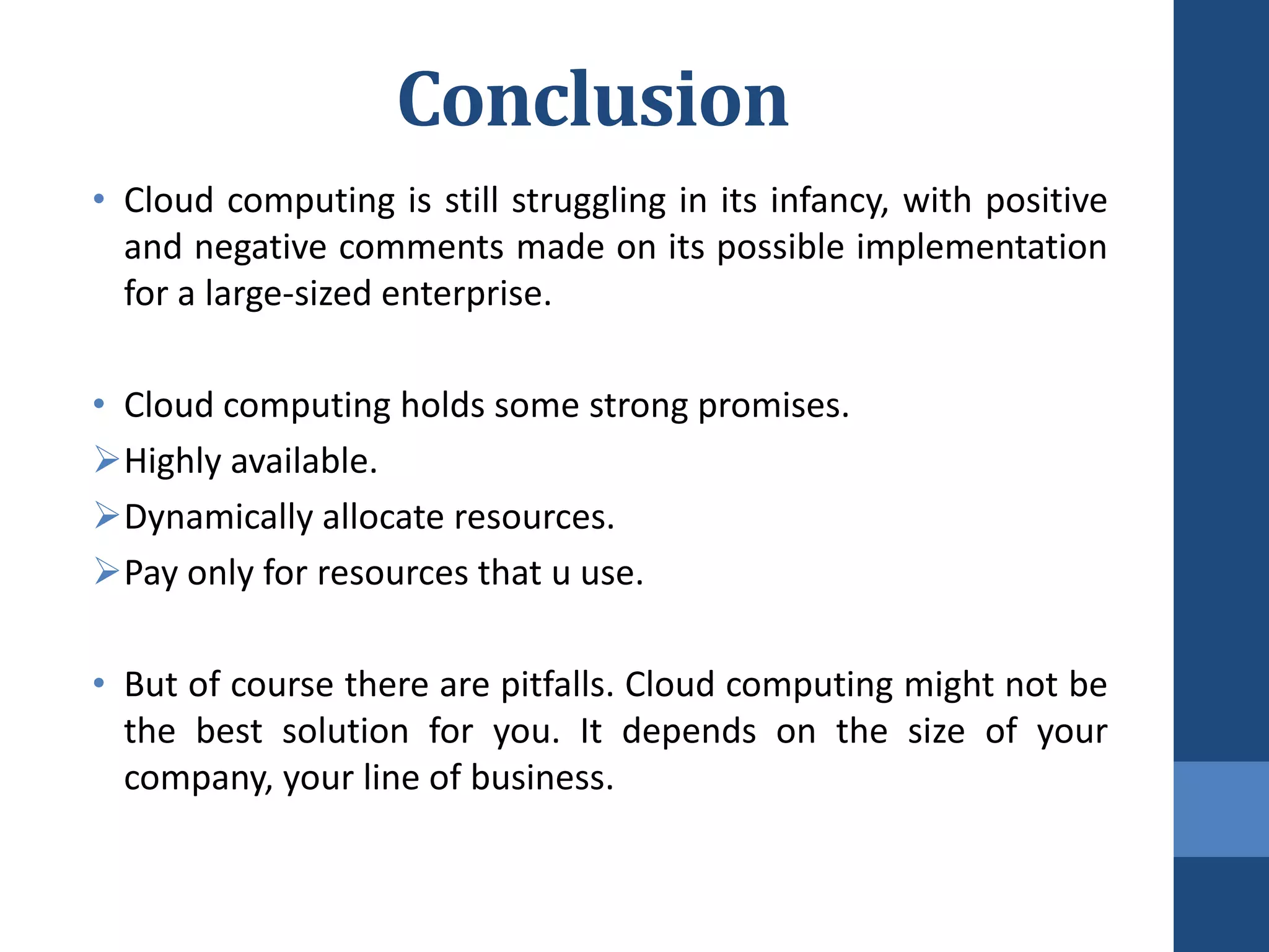 Conclusion
• Cloud computing is still struggling in its infancy, with positive
  and negative comments made on its possible implementation
  for a large-sized enterprise.

• Cloud computing holds some strong promises.
Highly available.
Dynamically allocate resources.
Pay only for resources that u use.

• But of course there are pitfalls. Cloud computing might not be
  the best solution for you. It depends on the size of your
  company, your line of business.
 