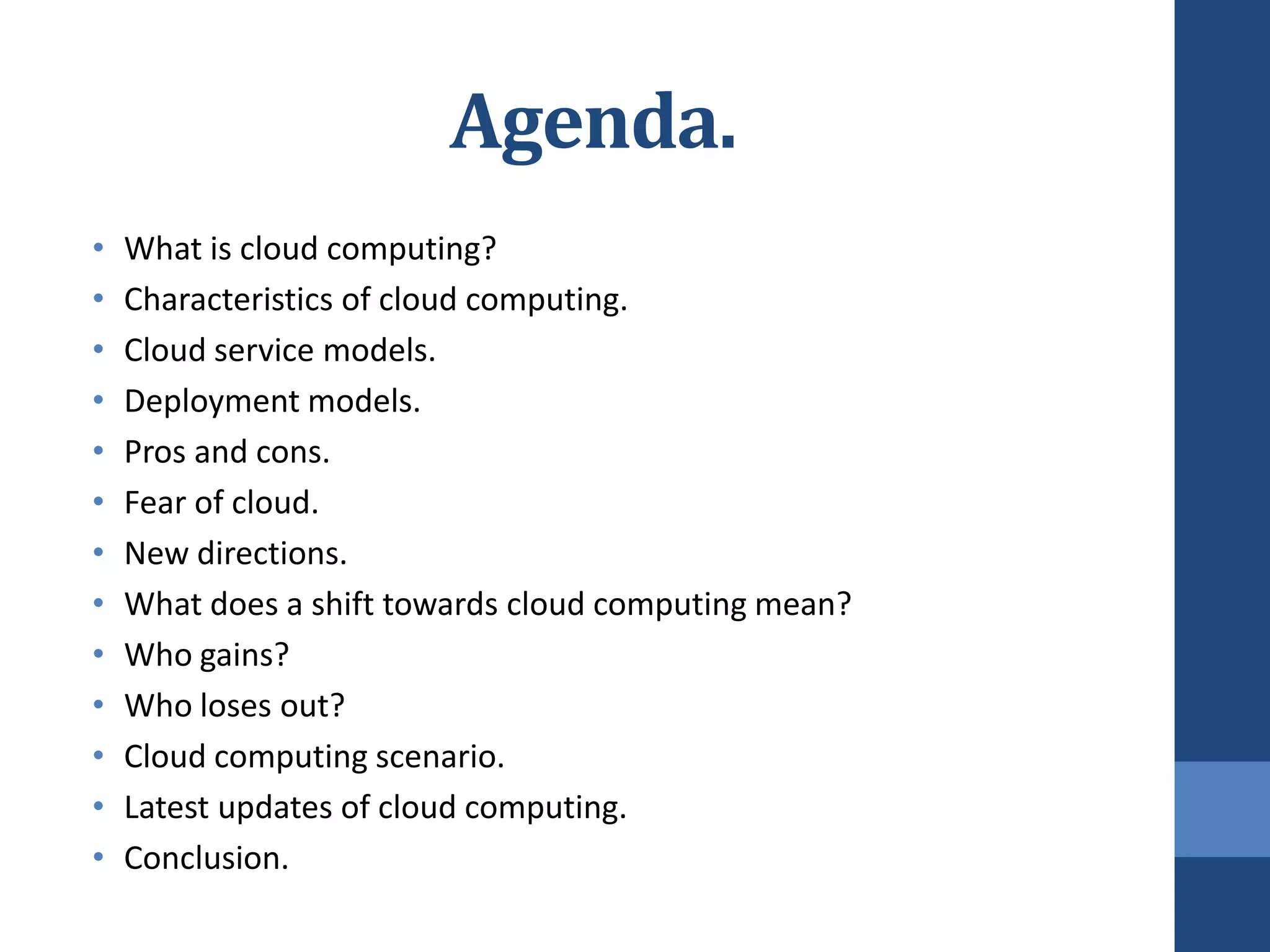 Agenda.
•   What is cloud computing?
•   Characteristics of cloud computing.
•   Cloud service models.
•   Deployment models.
•   Pros and cons.
•   Fear of cloud.
•   New directions.
•   What does a shift towards cloud computing mean?
•   Who gains?
•   Who loses out?
•   Cloud computing scenario.
•   Latest updates of cloud computing.
•   Conclusion.
 