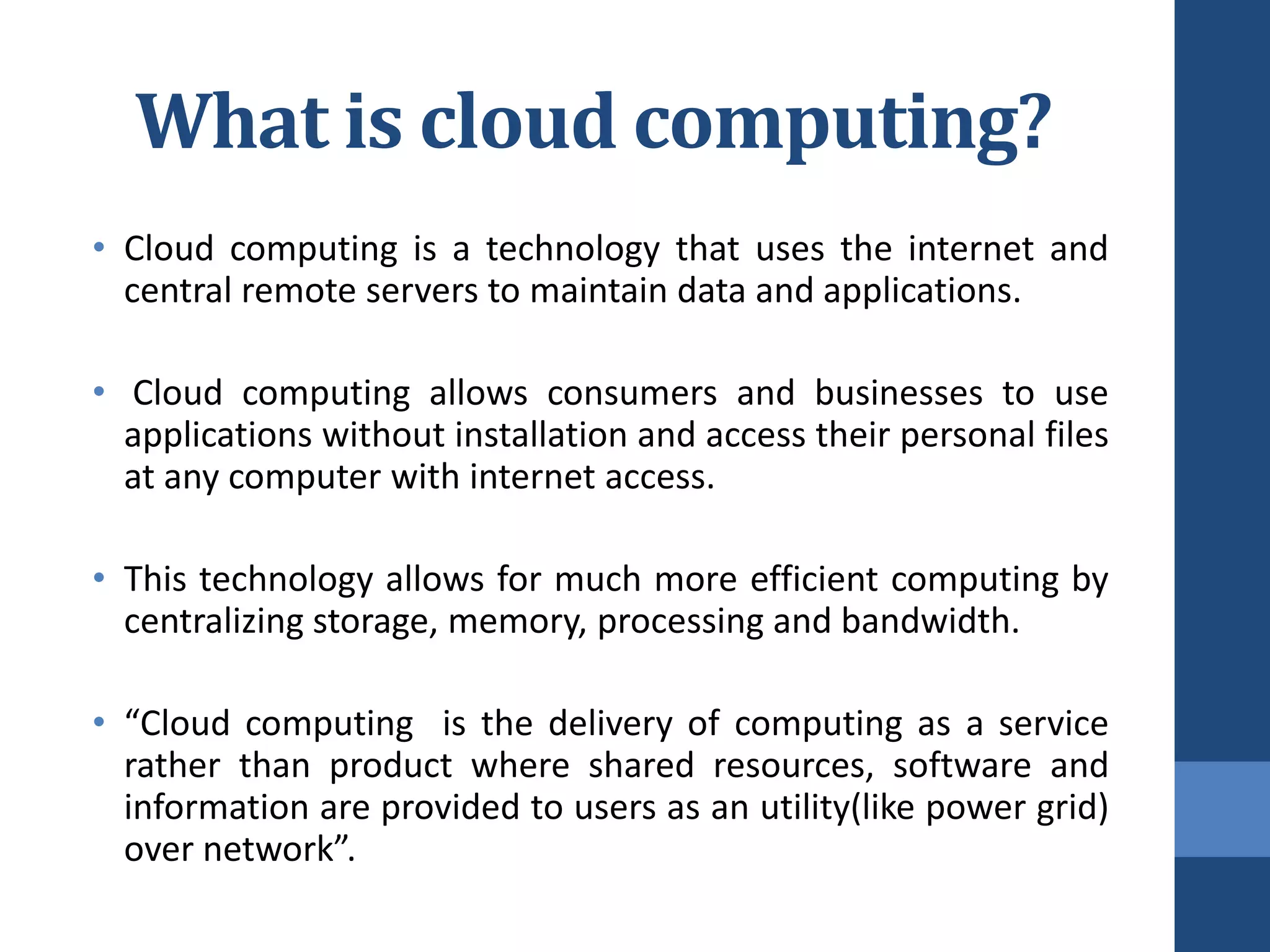 What is cloud computing?
• Cloud computing is a technology that uses the internet and
  central remote servers to maintain data and applications.

• Cloud computing allows consumers and businesses to use
  applications without installation and access their personal files
  at any computer with internet access.

• This technology allows for much more efficient computing by
  centralizing storage, memory, processing and bandwidth.

• “Cloud computing is the delivery of computing as a service
  rather than product where shared resources, software and
  information are provided to users as an utility(like power grid)
  over network”.
 