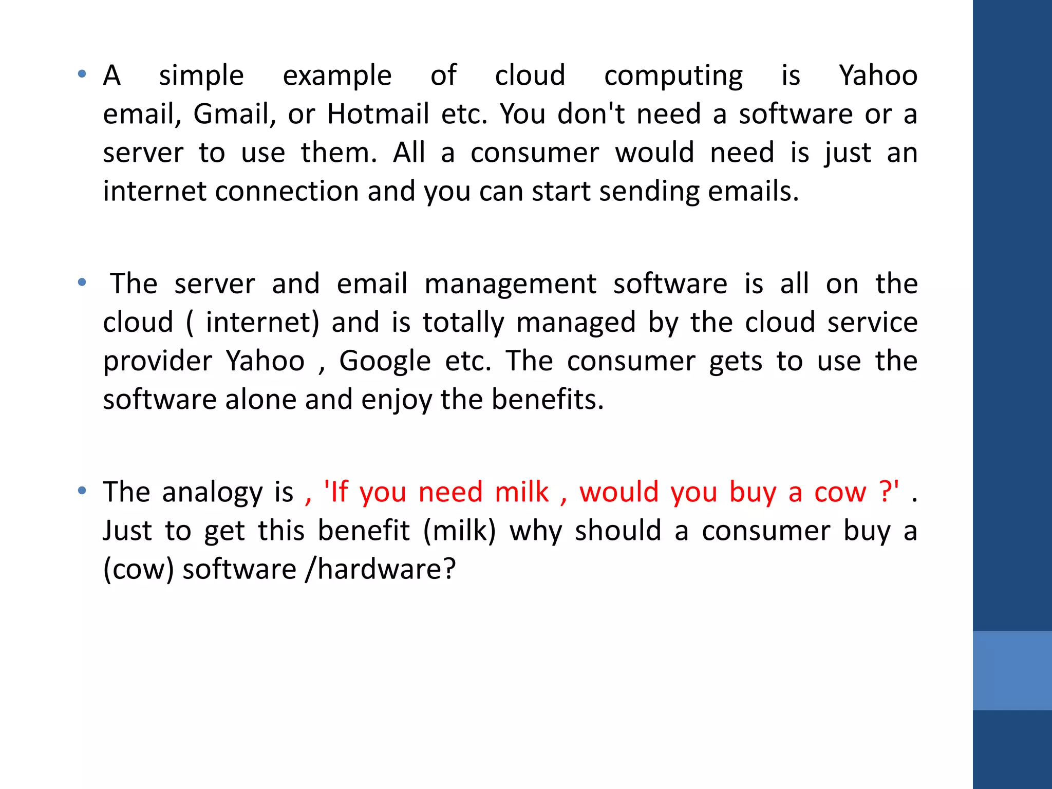 • A simple example of cloud computing is Yahoo
  email, Gmail, or Hotmail etc. You don't need a software or a
  server to use them. All a consumer would need is just an
  internet connection and you can start sending emails.

• The server and email management software is all on the
  cloud ( internet) and is totally managed by the cloud service
  provider Yahoo , Google etc. The consumer gets to use the
  software alone and enjoy the benefits.

• The analogy is , 'If you need milk , would you buy a cow ?' .
  Just to get this benefit (milk) why should a consumer buy a
  (cow) software /hardware?
 