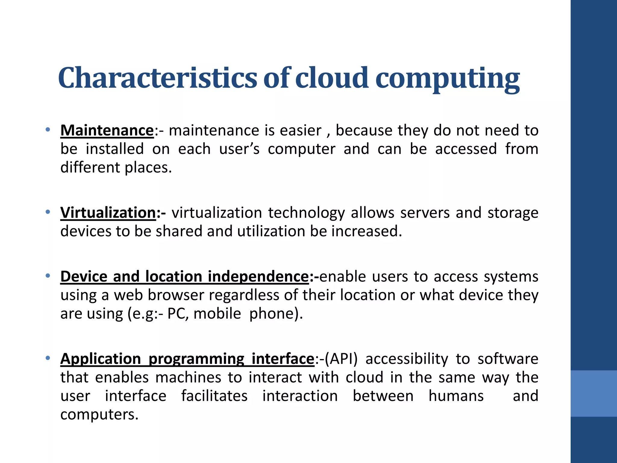 Characteristics of cloud computing
• Maintenance:- maintenance is easier , because they do not need to
  be installed on each user’s computer and can be accessed from
  different places.

• Virtualization:- virtualization technology allows servers and storage
  devices to be shared and utilization be increased.

• Device and location independence:-enable users to access systems
  using a web browser regardless of their location or what device they
  are using (e.g:- PC, mobile phone).

• Application programming interface:-(API) accessibility to software
  that enables machines to interact with cloud in the same way the
  user interface facilitates interaction between humans          and
  computers.
 