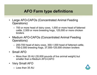 AFO Farm type definitions
• Large AFO-CAFOs (Concentrated Animal Feeding
Operations)
– 700 or more head of dairy cows, 1,000 or more head of fattened
cattle, 2,500 or more breeding hogs, 125,000 or more chicken
broilers
• Medium AFO-CAFOs (Concentrated Animal Feeding
Operations)
– 200-700 head of dairy cows, 300-1,000 head of fattened cattle,
750-2,500 breeding hogs, 37,500-125,000 chicken broilers
• Small AFO
– More than 35 AU (35,000 pounds of live animal weight) but
smaller than a Medium AFO-CAFO
• Very Small AFO
– Less than 35 AU
 