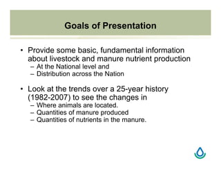 Goals of Presentation
• Provide some basic, fundamental information
about livestock and manure nutrient production
– At the National level and
– Distribution across the Nation
• Look at the trends over a 25-year history
(1982-2007) to see the changes in
– Where animals are located.
– Quantities of manure produced
– Quantities of nutrients in the manure.
 