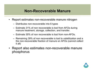 Non-Recoverable Manure
• Report estimates non-recoverable manure nitrogen
– Distributes non-recoverable into 6 types
– Estimate 31% of non recoverable is lost from AFOs during
manure treatment, storage, collection, and transfer.
– Estimate 30% of non recoverable is lost from non-AFOs.
– Remaining 39% of non recoverable is lost to volatilization and a
the non-recoverable fraction of manure on AFOs (cannot collect
it all)
• Report also estimates non-recoverable manure
phosphorus
 