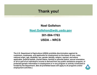 Thank you!
Noel Gollehon
Noel.Gollehon@wdc.usda.gov
301-504-1763
USDA – NRCS
The U.S. Department of Agriculture (USDA) prohibits discrimination against its
customers, employees, and applicants for employment on the bases of race, color,
national origin, age, disability, sex, gender identity, religion, reprisal, and where
applicable, political beliefs, marital status, familial or parental status, sexual orientation,
or all or part of an individual's income is derived from any public assistance program, or
protected genetic information in employment or in any program or activity conducted or
funded by the Department. (Not all prohibited bases will apply to all programs and/or
employment activities.)
 