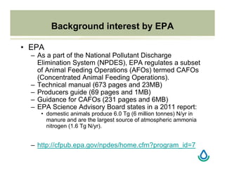 Background interest by EPA
• EPA
– As a part of the National Pollutant Discharge
Elimination System (NPDES), EPA regulates a subset
of Animal Feeding Operations (AFOs) termed CAFOs
(Concentrated Animal Feeding Operations).
– Technical manual (673 pages and 23MB)
– Producers guide (69 pages and 1MB)
– Guidance for CAFOs (231 pages and 6MB)
– EPA Science Advisory Board states in a 2011 report:
• domestic animals produce 6.0 Tg (6 million tonnes) N/yr in
manure and are the largest source of atmospheric ammonia
nitrogen (1.6 Tg N/yr).
– http://cfpub.epa.gov/npdes/home.cfm?program_id=7
 