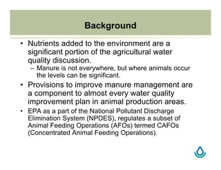 Background
• Nutrients added to the environment are a
significant portion of the agricultural water
quality discussion.
– Manure is not everywhere, but where animals occur
the levels can be significant.
• Provisions to improve manure management are
a component to almost every water quality
improvement plan in animal production areas.
• EPA as a part of the National Pollutant Discharge
Elimination System (NPDES), regulates a subset of
Animal Feeding Operations (AFOs) termed CAFOs
(Concentrated Animal Feeding Operations).
 