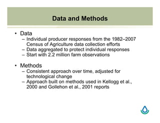 Data and Methods
• Data
– Individual producer responses from the 1982–2007
Census of Agriculture data collection efforts
– Data aggregated to protect individual responses
– Start with 2.2 million farm observations
• Methods
– Consistent approach over time, adjusted for
technological change
– Approach built on methods used in Kellogg et al.,
2000 and Gollehon et al., 2001 reports
 