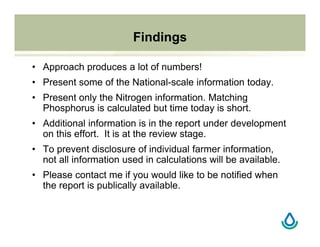 Findings
• Approach produces a lot of numbers!
• Present some of the National-scale information today.
• Present only the Nitrogen information. Matching
Phosphorus is calculated but time today is short.
• Additional information is in the report under development
on this effort. It is at the review stage.
• To prevent disclosure of individual farmer information,
not all information used in calculations will be available.
• Please contact me if you would like to be notified when
the report is publically available.
 