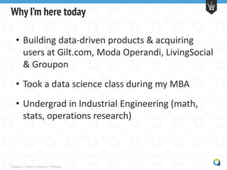 Singapore | Thailand | Indonesia | Philippines
2
Why I’m here today
• Building data-driven products & acquiring
users at Gilt.com, Moda Operandi, LivingSocial
& Groupon
• Took a data science class during my MBA
• Undergrad in Industrial Engineering (math,
stats, operations research)
 