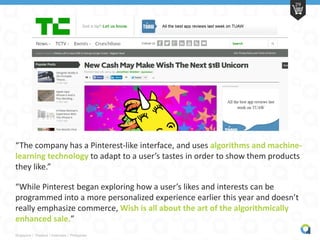 Singapore | Thailand | Indonesia | Philippines
29
“The company has a Pinterest-like interface, and uses algorithms and machine-
learning technology to adapt to a user’s tastes in order to show them products
they like.”
“While Pinterest began exploring how a user’s likes and interests can be
programmed into a more personalized experience earlier this year and doesn’t
really emphasize commerce, Wish is all about the art of the algorithmically
enhanced sale.”
 