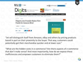 Singapore | Thailand | Indonesia | Philippines
“Jet will distinguish itself from Amazon, eBay and others by pricing products
based in part on their proximity to the buyer. That way, customers could
potentially get their merchandise quicker and at lower cost.”
“What are the hidden costs in e-commerce? Are there aspects of e-commerce
that don’t make sense? And most importantly, how do we expose these
inefficiencies and empower customers to eliminate them?”
 