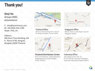 Thailand Office
946 Dusit Thani Building, 4th fl., Rama IV
Rd. Bangrak, Bangkok, Thailand 10500
Indonesia Office
Jalan Wijaya Timur II No. 13
RT 015 RW 002, Kelurahan Petogogan,
Kecamatan Mampang Prapatan Jakarta
Thailand Distribution Center
951/1 Soi Preeyanon, Sathupradit Road,
Bangpongpang, Yannawa Bangkok
10120, Thailand
Singapore Office
#05-01, Block 71 Ayer Rajah Crescent
Singapore 139951
Singapore | Thailand | Indonesia | Philippines
37
Thank you!
Sheji Ho
Group CMO,
aCommerce
E: sheji@acommerce.asia
M: +66 (0)92-265-1700
Skype: sheji_ho
Address:
946 Dusit Thani Building, 4th
fl., Rama IV Rd. Bangrak,
Bangkok,10500 Thailand
 