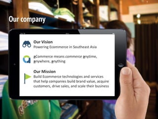 Singapore | Thailand | Indonesia | Philippines
7
Our company
Our Vision
Powering Ecommerce in Southeast Asia
aCommerce means commerce anytime,
anywhere, anything
Our Mission
Build Ecommerce technologies and services
that help companies build brand value, acquire
customers, drive sales, and scale their business
 